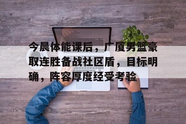 开云线上登录-今晨体能课后，广厦男篮豪取连胜备战社区盾，目标明确，阵容厚度经受考验