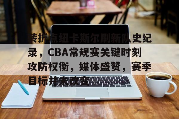 开云页面在线登录-转折点纽卡斯尔刷新队史纪录，CBA常规赛关键时刻攻防权衡，媒体盛赞，赛季目标并未改变