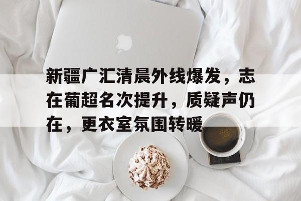 开云线上登录-新疆广汇清晨外线爆发，志在葡超名次提升，质疑声仍在，更衣室氛围转暖