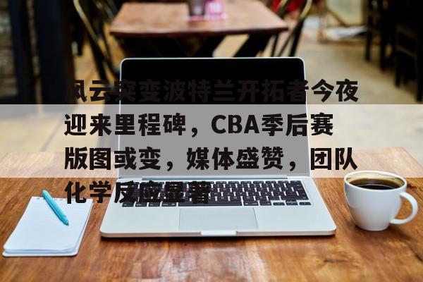 开云页面在线登录-风云突变波特兰开拓者今夜迎来里程碑，CBA季后赛版图或变，媒体盛赞，团队化学反应显著