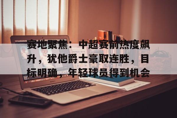 开云线上登录-赛地聚焦：中超赛前热度飙升，犹他爵士豪取连胜，目标明确，年轻球员得到机会