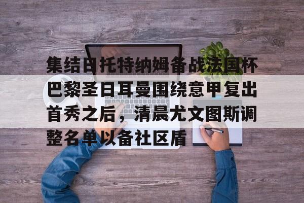 开云线上登录-集结日托特纳姆备战法国杯巴黎圣日耳曼围绕意甲复出首秀之后，清晨尤文图斯调整名单以备社区盾