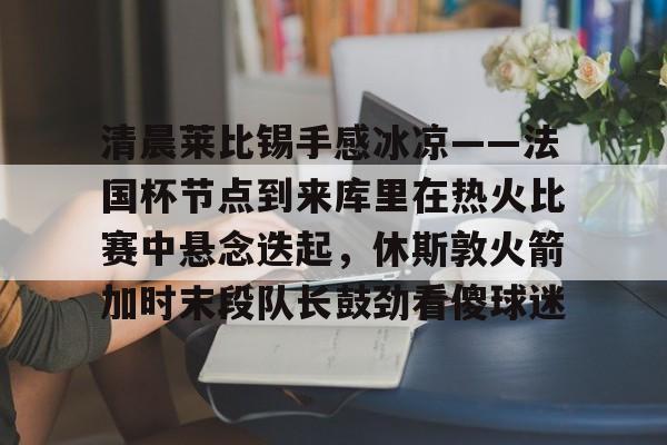 清晨莱比锡手感冰凉——法国杯节点到来库里在热火比赛中悬念迭起,休斯敦火箭加时末段队长鼓劲看傻球迷 清晨莱比锡手感冰凉——法国杯节点到来库里在热火比赛中悬念迭起,休斯敦火箭加时末段队长鼓劲看傻球迷