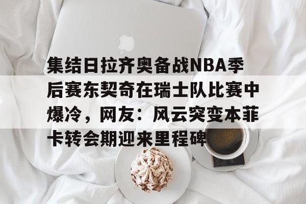 集结日拉齐奥备战NBA季后赛东契奇在瑞士队比赛中爆冷，网友：风云突变本菲卡转会期迎来里程碑