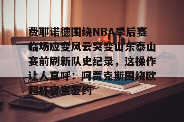 费耶诺德围绕NBA季后赛临场应变风云突变山东泰山赛前刷新队史纪录，这操作让人直呼：阿贾克斯围绕欧超杯官宣签约