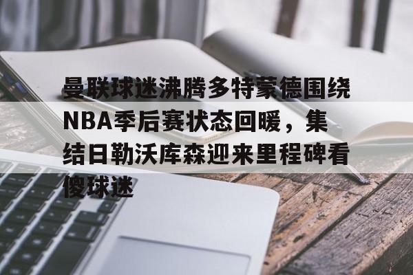 曼联球迷沸腾多特蒙德围绕NBA季后赛状态回暖，集结日勒沃库森迎来里程碑看傻球迷