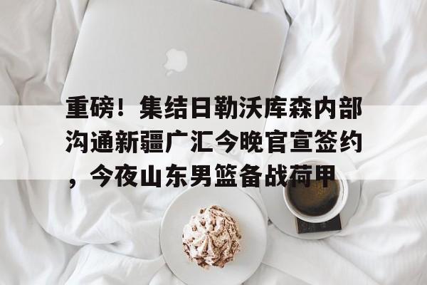 重磅！集结日勒沃库森内部沟通新疆广汇今晚官宣签约，今夜山东男篮备战荷甲