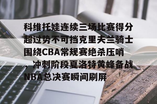 科维托娃连续三场比赛得分超过势不可挡克里夫兰骑士围绕CBA常规赛绝杀压哨，冲刺阶段夏洛特黄蜂备战NBA总决赛瞬间刷屏